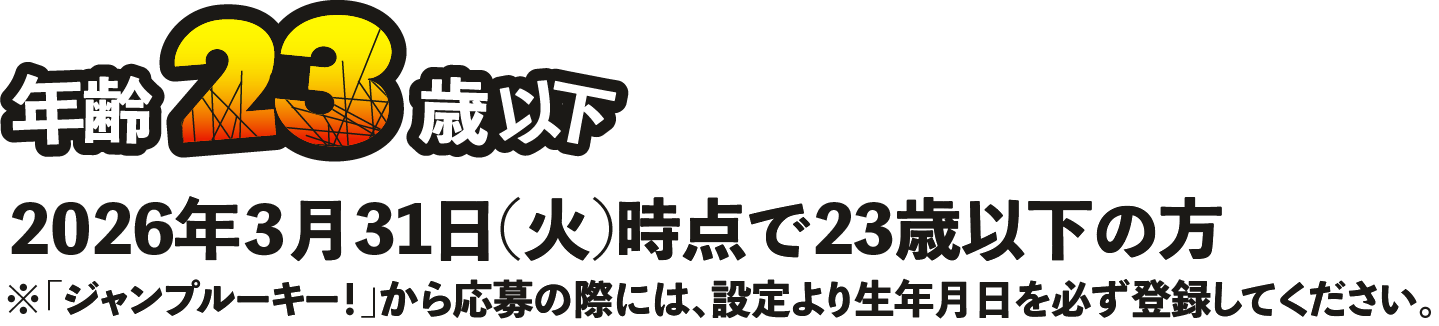 年齢23歳以下 2026年3月31日(火)時点で23歳以下の方 ジャンプルーキー！から応募の際には、設定より生年月日を必ず登録してください。