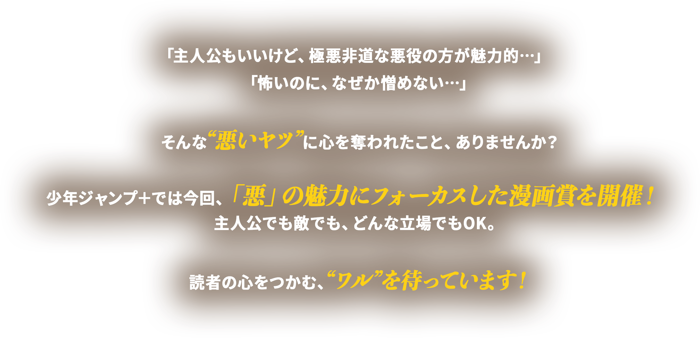 「主人公もいいけど、極悪非道な悪役の方が魅力的…」
      「怖いのに、なぜか憎めない…」

      そんな“悪いヤツ”に心を奪われたこと、ありませんか？

      少年ジャンプ＋では今回、「悪」の魅力にフォーカスした漫画賞を開催！
      主人公でも敵でも、どんな立場でもOK。

      読者の心をつかむ、“ワル”を待っています！